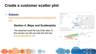 • Dataset:
https://www.superdatascience.com/pages/tabl
eau
Section 4: Maps and Scatterplots
Create a customer scatter plot
The attached excel file has three tabs. In
this section we will use only the first two.
AmazingMartEU2.xlsx
 