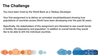 The Challenge
You have been hired by the World Bank as a Tableau Developer.
Your first assignment is to deliver an animated visual/dashboard showing how
populations of countries across World have been developing over the past 50 years.
Specifically, the stakeholders of this assignment are interested to see overall trends
in fertility, life expectancy and population. In addition to overall trends they would
like to be able to drill into individual countries.
 