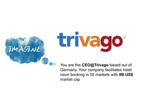 You are the CEO@Trivago based out of
Germany. Your company facilitates hotel
room booking in 55 markets with 8B US$
market cap
 