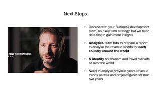 09
• Discuss with your Business development
team, on execution strategy, but we need
data first to gain more insights
• Analytics team has to prepare a report
to analyse the revenue trends for each
country around the world
• & identify hot tourism and travel markets
all over the world
• Need to analyse previous years revenue
trends as well and project figures for next
two years
Next Steps
 