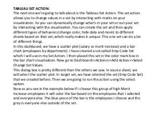 TABLEAU SET ACTION:
The next one we’re going to talk about is the Tableau Set Action. The set action
allows you to change values in a set by interacting with marks on your
visualization. So you can dynamically change what’s in your set or out your set
by interacting with the visualization. You can create the set and then apply
different types of behaviors (change color, hide data and more) to different
sheets based on that set, which really makes it unique. This one set can do a lot
of different things.
In this dashboard, we have a scatter plot (salary vs merit increase) and a bar
chart (employees by department). I have created a set called Emp Code Set
which I will use in my Set Action. I then placed this set in the color mark box in
the bar chart visualization. Now go to Dashboard>>Actions>>Add Action>>Select
Change Set Values.
This dialog box is pretty different than the others we saw. In source sheet, we
will select the scatter plot. In target set, we have selected the set (Emp Code Set)
that we created before. Then we are going to run the action using the select
option.
Now as you see in the example below if I choose this group of high Merit
Increase employees it will color the bar based on the employees that I selected
and everyone else. The blue piece of the bar is the employees I choose and the
grey is everyone else outside of the set.
 
