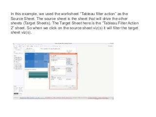 In this example, we used the worksheet “Tableau filter action” as the
Source Sheet. The source sheet is the sheet that will drive the other
sheets (Target Sheets). The Target Sheet here is the “Tableau Filter Action
2” sheet. So when we click on the source sheet viz(s) it will filter the target
sheet viz(s).
 