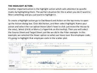 THE HIGHLIGHT ACTION:
Another important action is the highlight action which calls attention to specific
marks by highlighting them. The perfect situation for this is when you don’t want to
filter something and you just want to highlight it.
To create a Highlight action go to Dashboard and Action on the top menu to open
up the Action dialog box. Click Add Action, and then select highlight. Name your
action and select the run option Hover (don’t have to click just move the mouse to
the area), Select (click) or Menu ( a hyperlink on the tooltip). Then you will select
the Source Sheet and Target Sheet just like we did in the Filter example. In this
example, we selected the Hover option so when we hover over the employee code,
it’s going to highlight that employee code in the scatter plot.
 