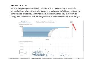THE URL ACTION:
You can be pretty creative with the URL action. You can use it internally
within Tableau where it actually shows the web page in Tableau or it can be
sent outside of Tableau to things like a web browser or you can even do
things like a download link where you click it and it downloads a file for you.
 