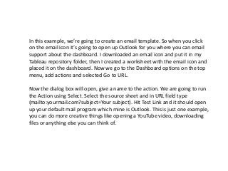 In this example, we’re going to create an email template. So when you click
on the email icon it’s going to open up Outlook for you where you can email
support about the dashboard. I downloaded an email icon and put it in my
Tableau repository folder, then I created a worksheet with the email icon and
placed it on the dashboard. Now we go to the Dashboard options on the top
menu, add actions and selected Go to URL.
Now the dialog box will open, give a name to the action. We are going to run
the Action using Select. Select the source sheet and in URL field type
(mailto:yourmail.com?subject=Your subject). Hit Test Link and it should open
up your default mail program which mine is Outlook. This is just one example,
you can do more creative things like opening a YouTube video, downloading
files or anything else you can think of.
 