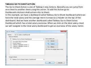 TABLEAU GO TO SHEET ACTION:
The Go to Sheet Action is one of Tableau’s new Actions. Basically you can jump from
one sheet to another sheet using this action. To add this Action go to
Dashboard>>Action>>Add action>>Go to Sheet.
In this example, we have a dashboard called Tableau Go to Sheet Dashboard where we
have the total salary and the average merit increase as a header on the top of the
dashboard. And we have another dashboard called Tableau Go to Sheet Salary
Dashboard which has a total salary overview. When we click on the total salary sheet
we will navigate to the total salary dashboard to get an overview of the salary metric.
 