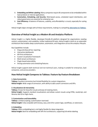 4. Embedding and White-Labeling: Many companies require BI components to be embedded within
SaaS products or internal applications.
5. Automation, Scheduling, and Security: Role-based access, scheduled report distribution, and
robust governance are essential for enterprise use.
6. Cost Efficiency: A balance of features, usability, and affordability is crucial, especially for scaling
teams.
Helical Insight aligns strongly with all these requirements, making it a compelling alternative to Tableau.
Overview of Helical Insight as a Modern BI and Analytics Platform
Helical Insight is a highly flexible, developer-friendly BI platform designed for organizations needing
control, customization, and scalability. Unlike traditional BI tools, Helical Insight is built on an extensible
architecture that enables deep customization, automation, and integration across the analytics lifecycle.
Key Capabilities Include:
 Drag-and-drop ad-hoc reporting
 Interactive dashboards
 API-first architecture
 Custom visualization framework
 Multi-tenant architecture
 Plugin-based extensibility
 Strong automation and scheduling features
Helical Insight supports both technical and non-technical users, making it suitable for enterprises, SaaS
companies, and service providers.
How Helical Insight Compares to Tableau: Feature-by-Feature Breakdown
1. Data Connectivity
Tableau: Excellent connectors but limited flexibility for custom integrations.
Helical Insight: Wide range of connectors, with ability to add custom connectors and APIs.
2. Visualizations & Interactivity
Tableau: Known for beautiful visuals and ease of creating charts.
Helical Insight: Supports standard visualizations and allows custom visuals using HTML, JavaScript, and
libraries like D3 or High charts.
3. Customization and Extensibility
Tableau: Limited scripting; customization restricted.
Helical Insight: Fully scriptable with Groovy, Java, and JS for custom logic, workflows, or extensions.
4. Embedding
Tableau: Offers embedding but is not highly flexible for deep integration.
Helical Insight: Built for embedding with API-first architecture, supporting full white-labeling.
 