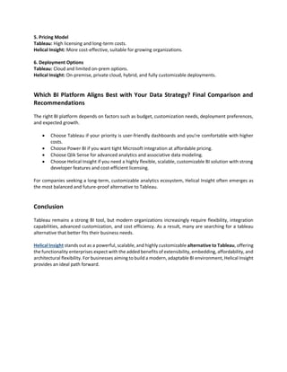 5. Pricing Model
Tableau: High licensing and long-term costs.
Helical Insight: More cost-effective, suitable for growing organizations.
6. Deployment Options
Tableau: Cloud and limited on-prem options.
Helical Insight: On-premise, private cloud, hybrid, and fully customizable deployments.
Which BI Platform Aligns Best with Your Data Strategy? Final Comparison and
Recommendations
The right BI platform depends on factors such as budget, customization needs, deployment preferences,
and expected growth.
 Choose Tableau if your priority is user-friendly dashboards and you’re comfortable with higher
costs.
 Choose Power BI if you want tight Microsoft integration at affordable pricing.
 Choose Qlik Sense for advanced analytics and associative data modeling.
 Choose Helical Insight if you need a highly flexible, scalable, customizable BI solution with strong
developer features and cost-efficient licensing.
For companies seeking a long-term, customizable analytics ecosystem, Helical Insight often emerges as
the most balanced and future-proof alternative to Tableau.
Conclusion
Tableau remains a strong BI tool, but modern organizations increasingly require flexibility, integration
capabilities, advanced customization, and cost efficiency. As a result, many are searching for a tableau
alternative that better fits their business needs.
Helical Insight stands out as a powerful, scalable, and highly customizable alternative to Tableau, offering
the functionality enterprises expect with the added benefits of extensibility, embedding, affordability, and
architectural flexibility. For businesses aiming to build a modern, adaptable BI environment, Helical Insight
provides an ideal path forward.
 