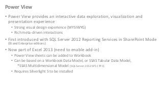 Power View
• Power View provides an interactive data exploration, visualization and
presentation experience
• Strong visual design experience (WYSIWYG)
• Rich meta-driven interactions

• First introduced with SQL Server 2012 Reporting Services in SharePoint Mode
(BI and Enterprise editions)

• Now part of Excel 2013 (need to enable add-in)
• Power View sheets can be added to Workbook
• Can be based on a Workbook Data Model, or SSAS Tabular Data Model,
*SSAS Multidimensional Model (SQL Server 2012 SP1 CTP3)
• Requires Silverlight 5 to be installed

 