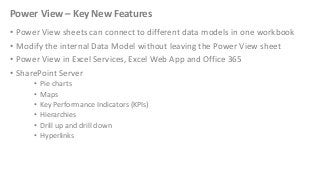 Power View – Key New Features
• Power View sheets can connect to different data models in one workbook
• Modify the internal Data Model without leaving the Power View sheet
• Power View in Excel Services, Excel Web App and Office 365
• SharePoint Server
•
•
•
•
•
•

Pie charts
Maps
Key Performance Indicators (KPIs)
Hierarchies
Drill up and drill down
Hyperlinks

 