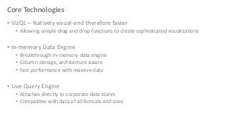 Core Technologies
• VizQL – Natively visual-and therefore faster
• Allowing simple drag and drop functions to create sophisticated visualizations

• In-memory Data Engine
• Breakthrough in-memory data engine
• Column storage, architecture aware
• Fast performance with massive data

• Live Query Engine
• Attaches directly to corporate data stores
• Compatible with data of all formats and sizes

 