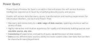 Power Query
Power Query Preview for Excel is an add-in that enhances the self-service Business
Intelligence experience in Excel by simplifying data discovery and access.
Enable self-service data discovery, query, transformation and mashup experiences for
Information Workers, via Excel and Power Pivot
• Discovery and connectivity to a wide range of data sources, spanning volume as well as
variety of data.
• Highly interactive and intuitive experience for rapidly and iteratively building queries over
any data source, any size.
• Consistency of experience, and parity of query capabilities over all data sources.
• Joins across different data sources; ability to create custom views over data that can then
be shared with team/department.

 