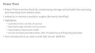Power Pivot
• Power Pivot enriches Excel by compressing storage and provide fast querying
and reporting from tabular data
• xVelocity in-memory analytics engine (formerly VertiPaq)
• Highlights;
•
•
•
•

Load data from a variety of sources
Extremely large volumes can be stored
Data Analysis Expressions (DAX)
Can be enriched with Hierarchies, KPIs, Perspectives and Reporting metadata

• First introduced as an add-in with SQL Server 2008 R2

 