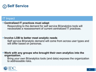 10
Self Service1
IT Impact
 Centralized IT practices must adapt
Responding to the demand for self service BI/analytics tools will
necessitate a reassessment of current centralized IT practices.
 Involve LOB to better meet analytic needs
Self service BI/analytic demand will come from across user types and
will differ based on personas.
 Work with any groups who brought their own analytics into the
organization.
Bring your own BI/analytics tools (and data) exposes the organization
to addressable risks.
 