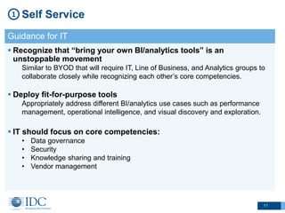 11
Self Service1
Guidance for IT
 Recognize that “bring your own BI/analytics tools” is an
unstoppable movement
Similar to BYOD that will require IT, Line of Business, and Analytics groups to
collaborate closely while recognizing each other’s core competencies.
 Deploy fit-for-purpose tools
Appropriately address different BI/analytics use cases such as performance
management, operational intelligence, and visual discovery and exploration.
 IT should focus on core competencies:
• Data governance
• Security
• Knowledge sharing and training
• Vendor management
 