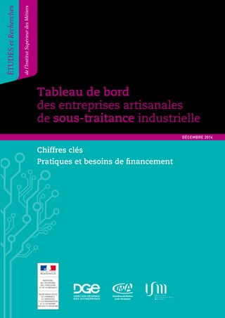 Tableau de bord 
des entreprises artisanales 
de sous-traitance industrielle 
Tableau de bord des entreprises artisanales de sous-traitance industrielle 1 
ÉTUDES et Recherches 
de l’Institut Supérieur des Métiers 
DÉCEMBRE 2014 
Chiffres clés 
Pratiques et besoins de nancement 
 