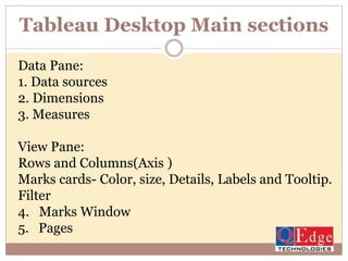 Tableau Desktop Main sections
Data Pane:
1. Data sources
2. Dimensions
3. Measures
View Pane:
Rows and Columns(Axis )
Marks cards- Color, size, Details, Labels and Tooltip.
Filter
4. Marks Window
5. Pages
 
