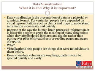 Data Visualization
What it is and Why it is important?
 Data visualization is the presentation of data in a pictorial or
graphical format. For centuries, people have depended on
visual representations such as charts and maps to understand
information more easily and quickly.
 Because of the way the human brain processes information, it
is faster for people to grasp the meaning of many data points
when they are displayed in charts and graphs rather than
poring over piles of spreadsheets or reading pages and pages
of reports.
 Why?
 Visualizations help people see things that were not obvious to
them before.
 Even when data volumes are very large, patterns can be
spotted quickly and easily.
 