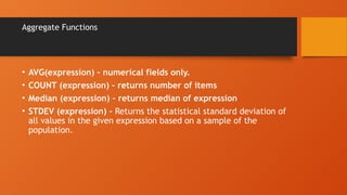 Aggregate Functions
• AVG(expression) – numerical fields only.
• COUNT (expression) – returns number of items
• Median (expression) – returns median of expression
• STDEV (expression) - Returns the statistical standard deviation of
all values in the given expression based on a sample of the
population.
 