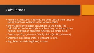 Calculations
• Numeric calculations in Tableau are done using a wide range of
inbuilt functions available in the formula editor.
• We will see how to apply calculations to the fields. The
calculations can be as simple as subtracting the values of two
fields or applying an aggregate function to a single field.
• Create a profit_n_discount field by fields [profit]-[discount]
• Shipmode in columns profit_n_discount in rows.
• Avg_Sales calc field Avg[Sales] in rows.
 