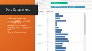 Date Calculations
• Create date_diff calc field
• Formula DATEDIFF('month',#2009-
03-21#,[Ship Date])
• Drop date_diff in dimensions
• Month(Ship Date) and date_diff in
rows
• Showme to horizontal bars
 