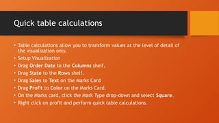 Quick table calculations
• Table calculations allow you to transform values at the level of detail of
the visualization only.
• Setup Visualization
• Drag Order Date to the Columns shelf.
• Drag State to the Rows shelf.
• Drag Sales to Text on the Marks Card
• Drag Profit to Color on the Marks Card.
• On the Marks card, click the Mark Type drop-down and select Square.
• Right click on profit and perform quick table calculations.
 