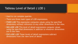 Tableau Level of Detail ( LOD )
• Used to run complex queries.
• There are three main types of LOD expressions.
• FIXED LOD This expression computes values using the specified
dimensions without reference to any other dimensions in the view.
• INCLUDE LOD This level of detail expressions compute values
using the specified dimensions in addition to whatever dimensions
are in the view.
• EXCLUDE LOD These levels of detail expressions subtract
dimensions from the view level of detail.
 