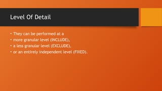Level Of Detail
• They can be performed at a
• more granular level (INCLUDE),
• a less granular level (EXCLUDE),
• or an entirely independent level (FIXED).
 