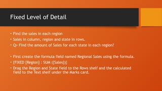 Fixed Level of Detail
• Find the sales in each region
• Sales in column, region and state in rows.
• Q> Find the amount of Sales for each state in each region?
• First create the formula field named Regional Sales using the formula.
• {FIXED [Region] : SUM ([Sales])}
• Drag the Region and State field to the Rows shelf and the calculated
field to the Text shelf under the Marks card.
 