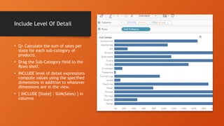 Include Level Of Detail
• Q> Calculate the sum of sales per
state for each sub-category of
products.
• Drag the Sub-Category field to the
Rows shelf.
• INCLUDE level of detail expressions
compute values using the specified
dimensions in addition to whatever
dimensions are in the view.
• { INCLUDE [State] : SUM(Sales) } in
columns
 