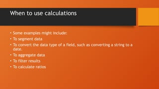 When to use calculations
• Some examples might include:
• To segment data
• To convert the data type of a field, such as converting a string to a
date.
• To aggregate data
• To filter results
• To calculate ratios
 