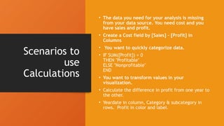 Scenarios to
use
Calculations
• The data you need for your analysis is missing
from your data source. You need cost and you
have sales and profit.
• Create a Cost field by [Sales] – [Profit] in
Columns
• You want to quickly categorize data.
• IF SUM([Profit]) > 0
THEN "Profitable"
ELSE "Nonprofitable"
END
• You want to transform values in your
visualization.
• Calculate the difference in profit from one year to
the other.
• Yeardate in column, Category & subcategory in
rows. Profit in color and label.
 