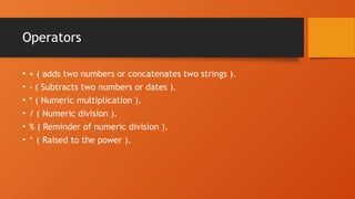 Operators
• + ( adds two numbers or concatenates two strings ).
• - ( Subtracts two numbers or dates ).
• * ( Numeric multiplication ).
• / ( Numeric division ).
• % ( Reminder of numeric division ).
• ^ ( Raised to the power ).
 