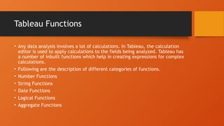 Tableau Functions
• Any data analysis involves a lot of calculations. In Tableau, the calculation
editor is used to apply calculations to the fields being analyzed. Tableau has
a number of inbuilt functions which help in creating expressions for complex
calculations.
• Following are the description of different categories of functions.
• Number Functions
• String Functions
• Date Functions
• Logical Functions
• Aggregate Functions
 