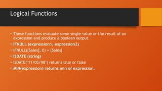 Logical Functions
• These functions evaluate some single value or the result of an
expression and produce a boolean output.
• IFNULL (expression1, expression2)
• IFNULL([Sales], 0) = [Sales]
• ISDATE (string)
• ISDATE("11/05/98") returns true or false
• MIN(expression) returns min of expression.
 
