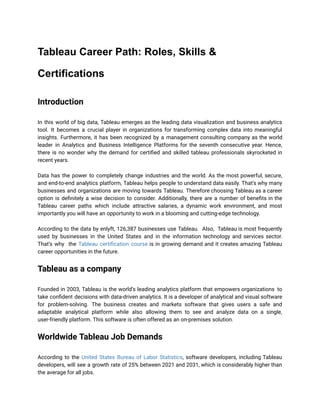 Tableau Career Path: Roles, Skills &
Certifications
Introduction
In this world of big data, Tableau emerges as the leading data visualization and business analytics
tool. It becomes a crucial player in organizations for transforming complex data into meaningful
insights. Furthermore, it has been recognized by a management consulting company as the world
leader in Analytics and Business Intelligence Platforms for the seventh consecutive year. Hence,
there is no wonder why the demand for certified and skilled tableau professionals skyrocketed in
recent years.
Data has the power to completely change industries and the world. As the most powerful, secure,
and end-to-end analytics platform, Tableau helps people to understand data easily. That's why many
businesses and organizations are moving towards Tableau. Therefore choosing Tableau as a career
option is definitely a wise decision to consider. Additionally, there are a number of benefits in the
Tableau career paths which include attractive salaries, a dynamic work environment, and most
importantly you will have an opportunity to work in a blooming and cutting-edge technology.
According to the data by enlyft, 126,387 businesses use Tableau. Also, Tableau is most frequently
used by businesses in the United States and in the information technology and services sector.
That’s why the Tableau certification course is in growing demand and it creates amazing Tableau
career opportunities in the future.
Tableau as a company
Founded in 2003, Tableau is the world’s leading analytics platform that empowers organizations to
take confident decisions with data-driven analytics. It is a developer of analytical and visual software
for problem-solving. The business creates and markets software that gives users a safe and
adaptable analytical platform while also allowing them to see and analyze data on a single,
user-friendly platform. This software is often offered as an on-premises solution.
Worldwide Tableau Job Demands
According to the United States Bureau of Labor Statistics, software developers, including Tableau
developers, will see a growth rate of 25% between 2021 and 2031, which is considerably higher than
the average for all jobs.
 