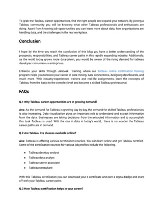 To grab the Tableau career opportunities, find the right people and expand your network. By joining a
Tableau community you will be knowing what other Tableau professionals and enthusiasts are
doing. Apart from knowing job opportunities you can learn more about data, how organizations are
handling data, and the challenges in the real workplace.
Conclusion
I hope by the time you reach the conclusion of this blog you have a better understanding of the
prospects, responsibilities, and Tableau career paths in this rapidly expanding industry. Additionally,
as the world today grows more data-driven, you would be aware of the rising demand for tableau
developers in numerous enterprises.
Enhance your skills through Janbask training, where our Tableau online certification training
program helps you to boost your career in data mining, data connections, designing dashboards, and
much more. With industry-experienced trainers and real-life assignments, learn the concepts of
Tableau from the basic to the complex level and become a skilled Tableau professional.
FAQs
Q.1 Why Tableau career opportunities are in growing demand?
Ans: As the demand for Tableau is growing day by day, the demand for skilled Tableau professionals
is also increasing. Data visualization plays an important role to understand and extract information
from the data. Businesses are taking decisions from the extracted information and to accomplish
this task Tableau is used. With the rise in data in today’s world, there is no wonder the Tableau
career paths are in demand.
Q.2 Are Tableau live classes available online?
Ans: Tableau is offering various certification courses. You can learn online and get Tableau certified.
Some of the certification courses for various job profiles include the following.
● Tableau desktop analyst
● Tableau data analyst
● Tableau server associate
● Tableau consultant
With this Tableau certification you can download your e-certificate and earn a digital badge and start
off with your Tableau career paths.
Q.3 How Tableau certification helps in your career?
 