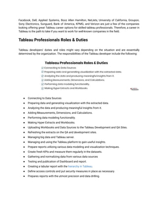Facebook, Dell, Applied Systems, Booz Allen Hamilton, NetJets, University of California, Groupon,
Sony Electronics, Sunguard, Bank of America, KPMG, and Verizon are just a few of the companies
looking offering great Tableau career options for skilled tableau professionals. Therefore, a career in
Tableau is the path to take if you want to work for well-known companies in the field.
Tableau Professionals Roles & Duties
Tableau developers' duties and roles might vary depending on the situation and are essentially
determined by the organization. The responsibilities of the Tableau developer include the following:
● Connecting to Data Sources
● Preparing data and generating visualization with the extracted data.
● Analyzing the data and producing meaningful insights from it.
● Adding Measurements, Dimensions, and Calculations.
● Performing data modeling functionality.
● Making Hyper Extracts and Workbooks.
● Uploading Workbooks and Data Sources to the Tableau Development and QA Sites.
● Refreshing the extracts on the QA and development sites.
● Managing big data and Tableau server.
● Managing and using the Tableau platform to gain useful insights.
● Prepare reports utilizing various data modeling and visualization techniques.
● Create fresh KPIs and measure them regularly in the datasets.
● Gathering and normalizing data from various data sources
● Testing and publication of Dashboard and report.
● Creating a tabular report with the hierarchy in Tableau.
● Define access controls and put security measures in place as necessary.
● Prepares reports with the utmost precision and data drilling.
 