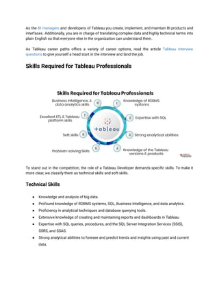As the BI managers and developers of Tableau you create, implement, and maintain BI products and
interfaces. Additionally, you are in charge of translating complex data and highly technical terms into
plain English so that everyone else in the organization can understand them.
As Tableau career paths offers a variety of career options, read the article Tableau interview
questions to give yourself a head start in the interview and land the job.
Skills Required for Tableau Professionals
To stand out in the competition, the role of a Tableau Developer demands specific skills. To make it
more clear, we classify them as technical skills and soft skills.
Technical Skills
● Knowledge and analysis of big data.
● Profound knowledge of RDBMS systems, SQL, Business Intelligence, and data analytics.
● Proficiency in analytical techniques and database querying tools.
● Extensive knowledge of creating and maintaining reports and dashboards in Tableau
● Expertise with SQL queries, procedures, and the SQL Server Integration Services (SSIS),
SSRS, and SSAS.
● Strong analytical abilities to foresee and predict trends and insights using past and current
data.
 