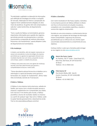 #HISTÓRIADESUCESSODECLIENTE
P A R T N E R
“A praticidade e agilidade na obtenção de informações
para definição de estratégias de vendas e oscilações
de mercado, elaboração de roteiros e prospecções de
negócios foram satisfatoriamente atingidas em altos
níveis de excelência. Os ganhos têm sido comprovados a
cada dia.”, avalia Camila Silva, do Departamento
Comercial.
“Com o auxílio da Tableau na Controladoria, geramos
importantes informações para a gestão dos negócios,
permitindo precisão nos planejamentos e controles
orçamentários e proposição de melhores alternativas
financeiras e de investimentos”, aponta Wladimir Colles
do Departamento de Controladoria.
# As mudanças
 
A relação custo benefício, além de tangível, representa um
avanço sem precedentes na área tecnológica da empresa,
permitindo que os agentes da organização otimizem seus
resultados fazendo mais com menos, poupando recursos
como tempo, capital e o trabalho das pessoas.
 
A Tableau está sendo vista como uma agente de mudanças,
atuando como fator determinante para garantir a
competitividade da Gascom, revela Colles.
“Temos descoberto valiosas formas de se trabalhar com a
informação e o apoio da Somativa como parceira e
fornecedora da solução foi fundamental”, afirma Fabio
Villar de Andrade, Gerente de TI da Gascom.
# Sobre a Tableau
A Tableau é uma empresa norte americana, sediada em
Seattle, que nasceu com a missão de ajudar pessoas e
empesas a rapidamente ver e compreender seus dados.
Com mais de 17 mil clientes pelo mundo, a Tableau
possibilita o alcance de resultados rápidos na empresa
ou a partir de qualquer lugar. Veja como a Tableau pode
te ajudar fazendo gratuitamente o download da versão
Trial no site www.tableausoftware.com/trial
# Sobre a Somativa
Com matriz localizada em São Paulo, Capital, a Somativa
é uma empresa parceira da Tableau Software no Brasil,
com foco no fornecimento de soluções inovadoras,
compatíveis com necessidades especificas, visando o
sucesso dos negócios empresariais.
Somado em uma única empresa o conhecimento técnico
e de negócio, seus projetos de tecnologia da informação
trazem tranquilidade e segurança de processos,
possibilitando que os esforços de seus clientes sejam
concentrados exclusivamente no cumprimento de seus
objetivos.
Conheça melhor o valor que a Somativa pode entregar
ao seu negócio no site www.somativa.com.br
Matriz São Paulo, Capital
Av. Paulista, 726 17° andar - Caixa Postal 121,
Bela Vista, São Paulo, SP. CEP 01310-910
SP. Brasil.
Telefone: +55 11 4506 3116
Filial Interior SP
Rua Cesário Motta, 608 - Sala 01
Centro, Cravinhos, SP. CEP 14140-000
SP. Brasil.
Telefone: +55 16 3482 2762
 