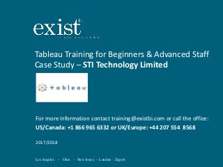 Los Angeles - Ohio - New Jersey - London - Zagreb
Tableau Training for Beginners & Advanced Staff
Case Study – STI Technology Limited
For more information contact training@existbi.com or call the office:
US/Canada: +1 866 965 6332 or UK/Europe: +44 207 554 8568
2017/2018
 
