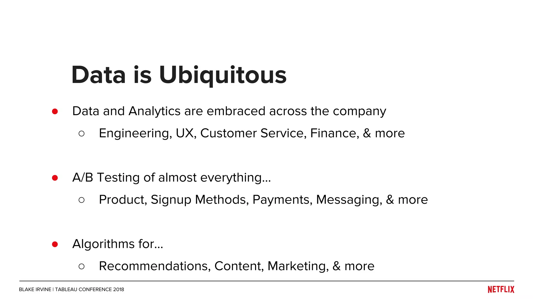 ● Data and Analytics are embraced across the company
○ Engineering, UX, Customer Service, Finance, & more
● A/B Testing of almost everything...
○ Product, Signup Methods, Payments, Messaging, & more
● Algorithms for...
○ Recommendations, Content, Marketing, & more
Data is Ubiquitous
BLAKE IRVINE | TABLEAU CONFERENCE 2018
 