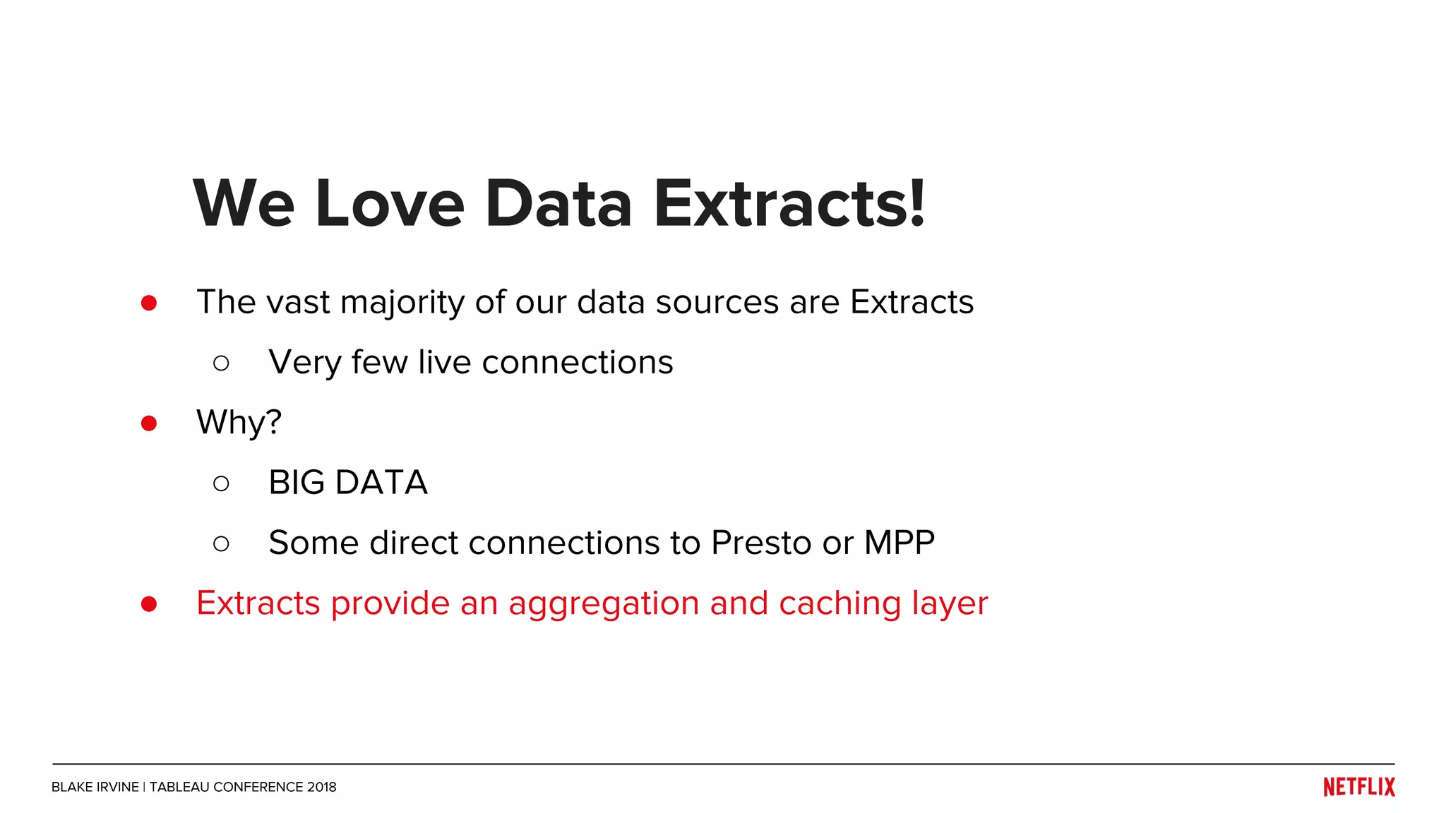 ● The vast majority of our data sources are Extracts
○ Very few live connections
● Why?
○ BIG DATA
○ Some direct connections to Presto or MPP
● Extracts provide an aggregation and caching layer
We Love Data Extracts!
BLAKE IRVINE | TABLEAU CONFERENCE 2018
 