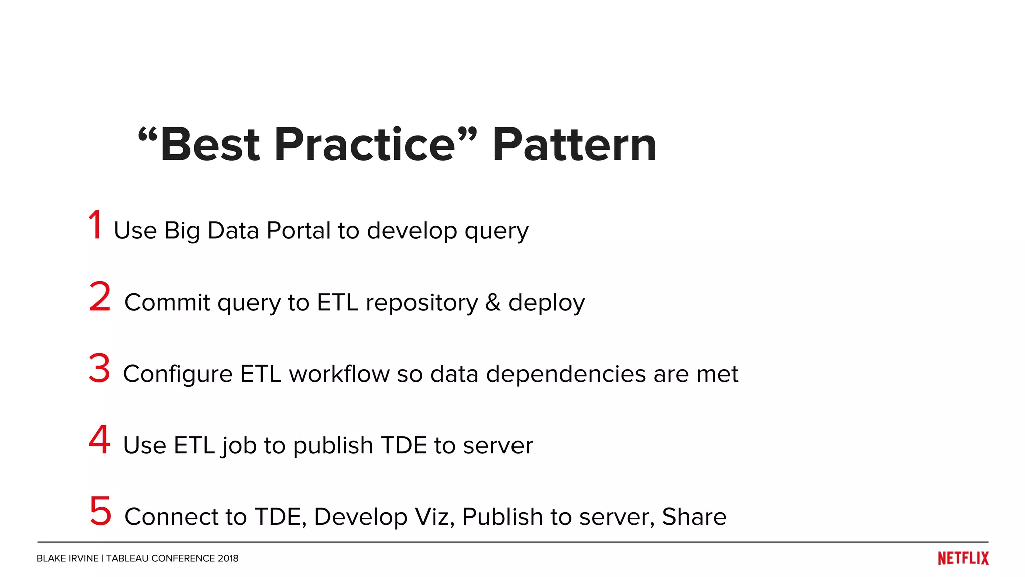 1 Use Big Data Portal to develop query
2 Commit query to ETL repository & deploy
3 Configure ETL workflow so data dependencies are met
4 Use ETL job to publish TDE to server
5 Connect to TDE, Develop Viz, Publish to server, Share
“Best Practice” Pattern
BLAKE IRVINE | TABLEAU CONFERENCE 2018
 