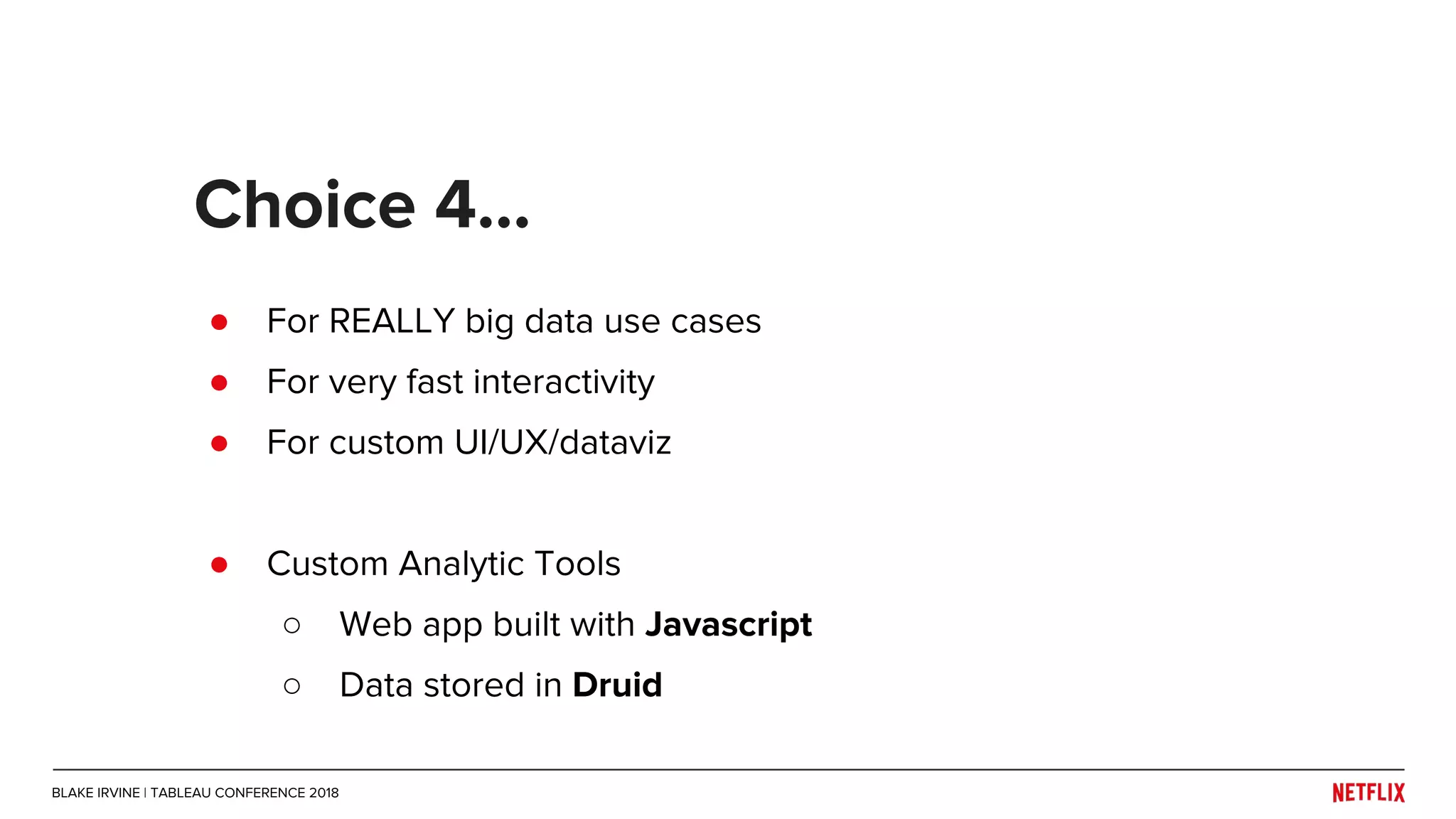 ● For REALLY big data use cases
● For very fast interactivity
● For custom UI/UX/dataviz
● Custom Analytic Tools
○ Web app built with Javascript
○ Data stored in Druid
Choice 4...
BLAKE IRVINE | TABLEAU CONFERENCE 2018
 