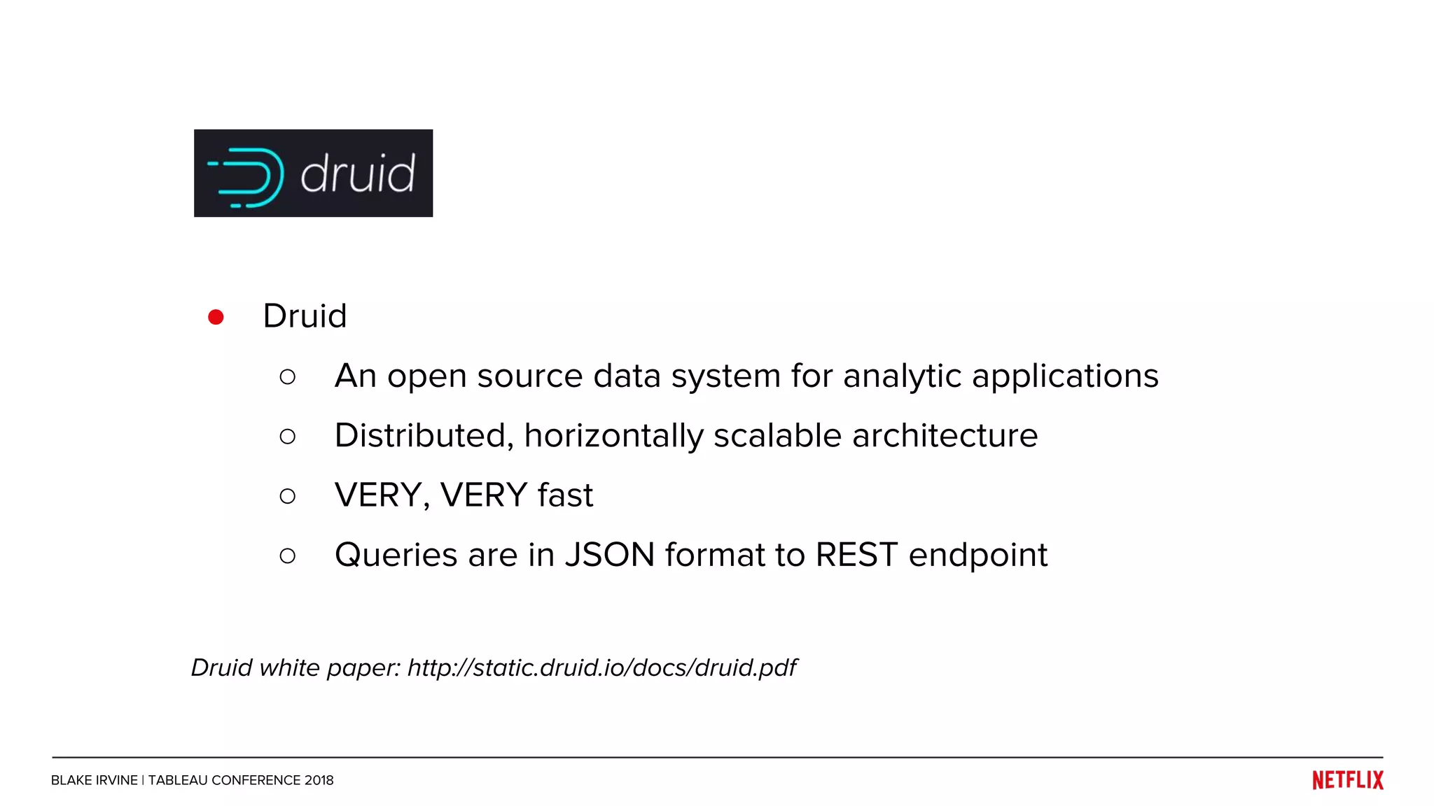 ● Druid
○ An open source data system for analytic applications
○ Distributed, horizontally scalable architecture
○ VERY, VERY fast
○ Queries are in JSON format to REST endpoint
Druid white paper: http://static.druid.io/docs/druid.pdf
BLAKE IRVINE | TABLEAU CONFERENCE 2018
 