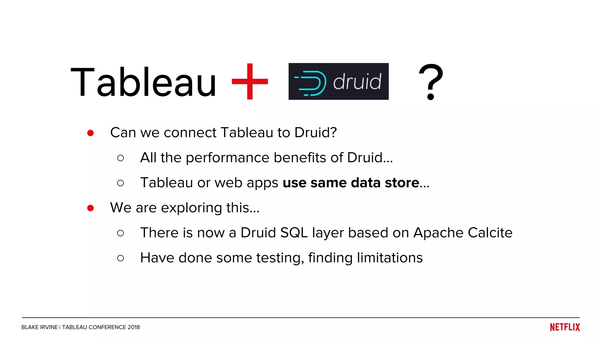 ● Can we connect Tableau to Druid?
○ All the performance benefits of Druid...
○ Tableau or web apps use same data store…
● We are exploring this...
○ There is now a Druid SQL layer based on Apache Calcite
○ Have done some testing, finding limitations
Tableau ?
BLAKE IRVINE | TABLEAU CONFERENCE 2018
 