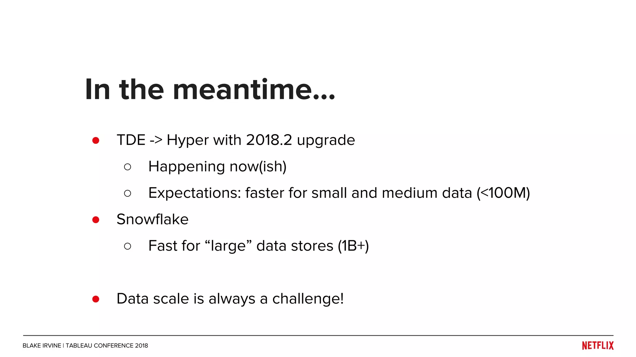 ● TDE -> Hyper with 2018.2 upgrade
○ Happening now(ish)
○ Expectations: faster for small and medium data (<100M)
● Snowflake
○ Fast for “large” data stores (1B+)
● Data scale is always a challenge!
In the meantime...
BLAKE IRVINE | TABLEAU CONFERENCE 2018
 