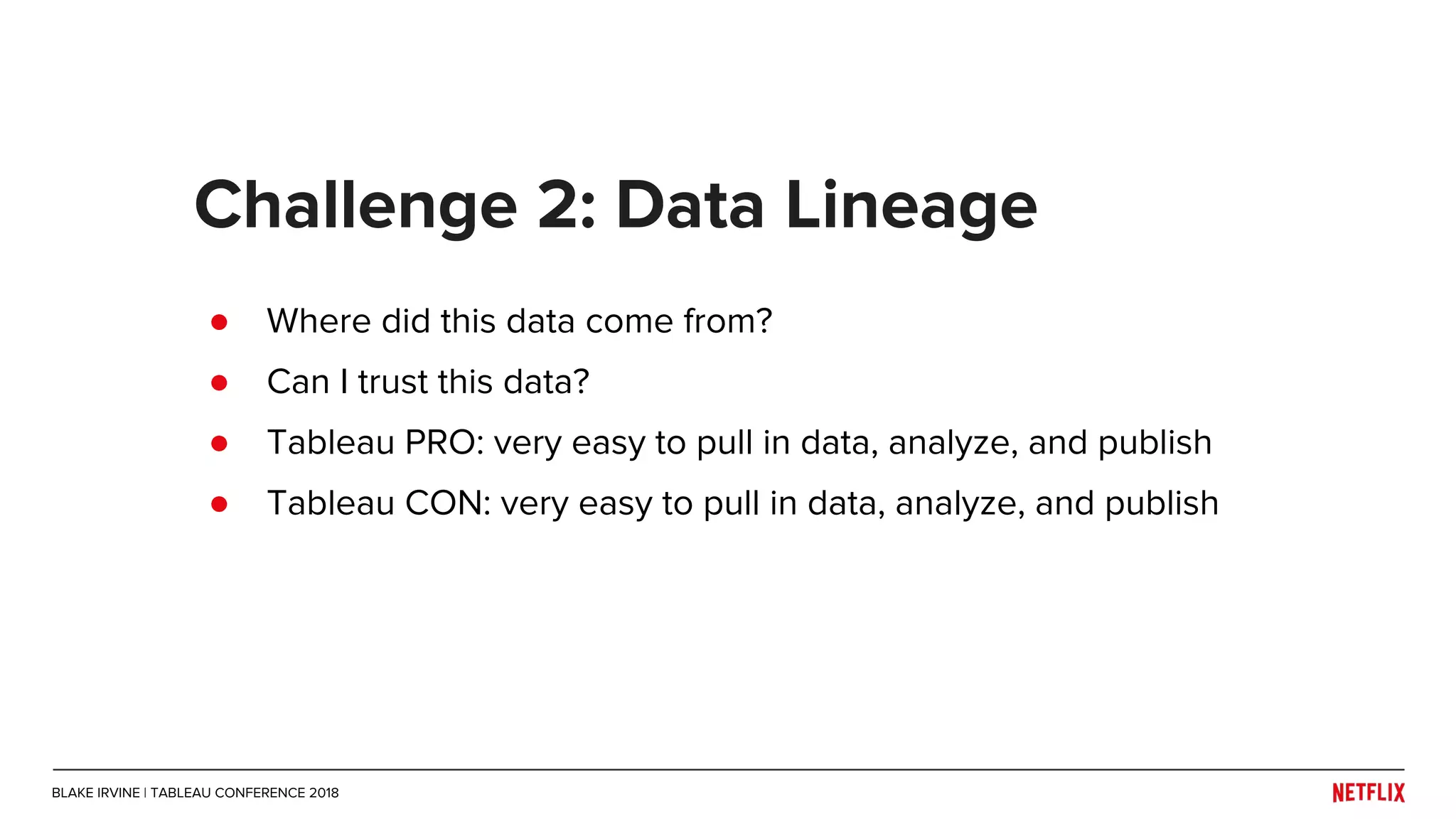 ● Where did this data come from?
● Can I trust this data?
Challenge 2: Data Lineage
● Tableau PRO: very easy to pull in data, analyze, and publish
● Tableau CON: very easy to pull in data, analyze, and publish
BLAKE IRVINE | TABLEAU CONFERENCE 2018
 