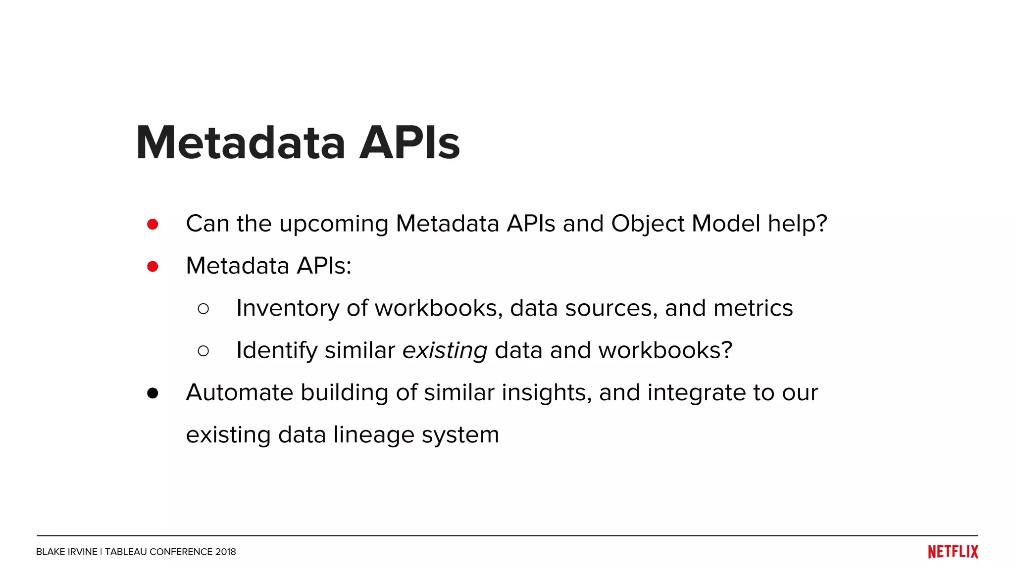 ● Can the upcoming Metadata APIs and Object Model help?
● Metadata APIs:
○ Inventory of workbooks, data sources, and metrics
○ Identify similar existing data and workbooks?
● Automate building of similar insights, and integrate to our
existing data lineage system
Metadata APIs
BLAKE IRVINE | TABLEAU CONFERENCE 2018
 